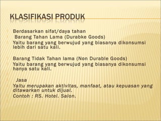  Berdasarkan sifat/daya tahan
 Barang Tahan Lama (Durabke Goods)
 Yaitu barang yang berwujud yang biasanya dikonsumsi
lebih dari satu kali.
 Barang Tidak Tahan lama (Non Durable Goods)
 Yaitu barang yang berwujud yang biasanya dikonsumsi
hanya satu kali.
  
 Jasa
 Yaitu merupakan aktivitas, manfaat, atau kepuasan yang
ditawarkan untuk dijual.
 Contoh : RS. Hotel. Salon.
  
 