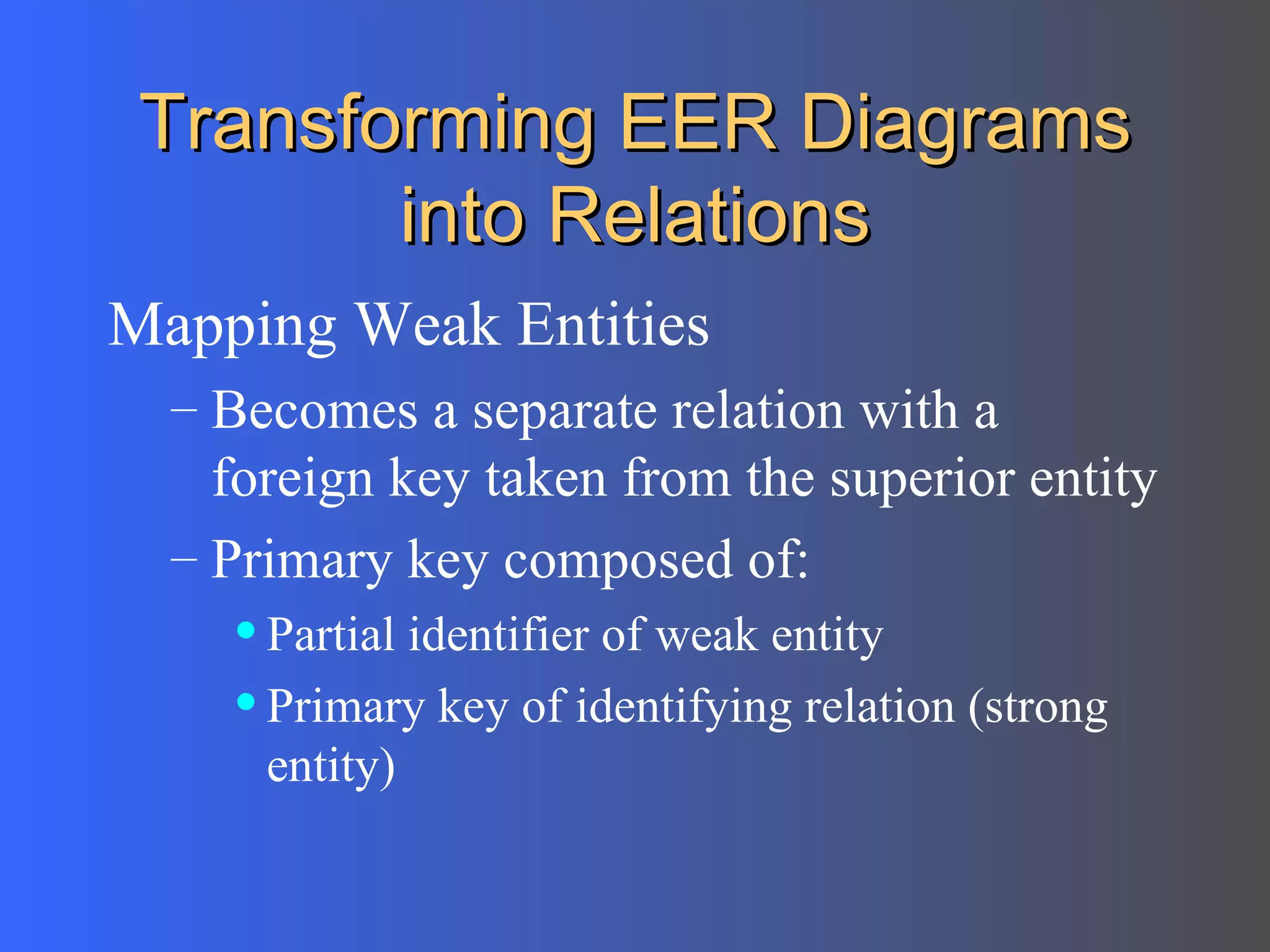 Transforming EER Diagrams into Relations Mapping Weak Entities Becomes a separate relation with a foreign key taken from the superior entity Primary key composed of: Partial identifier of weak entity Primary key of identifying relation (strong entity) 