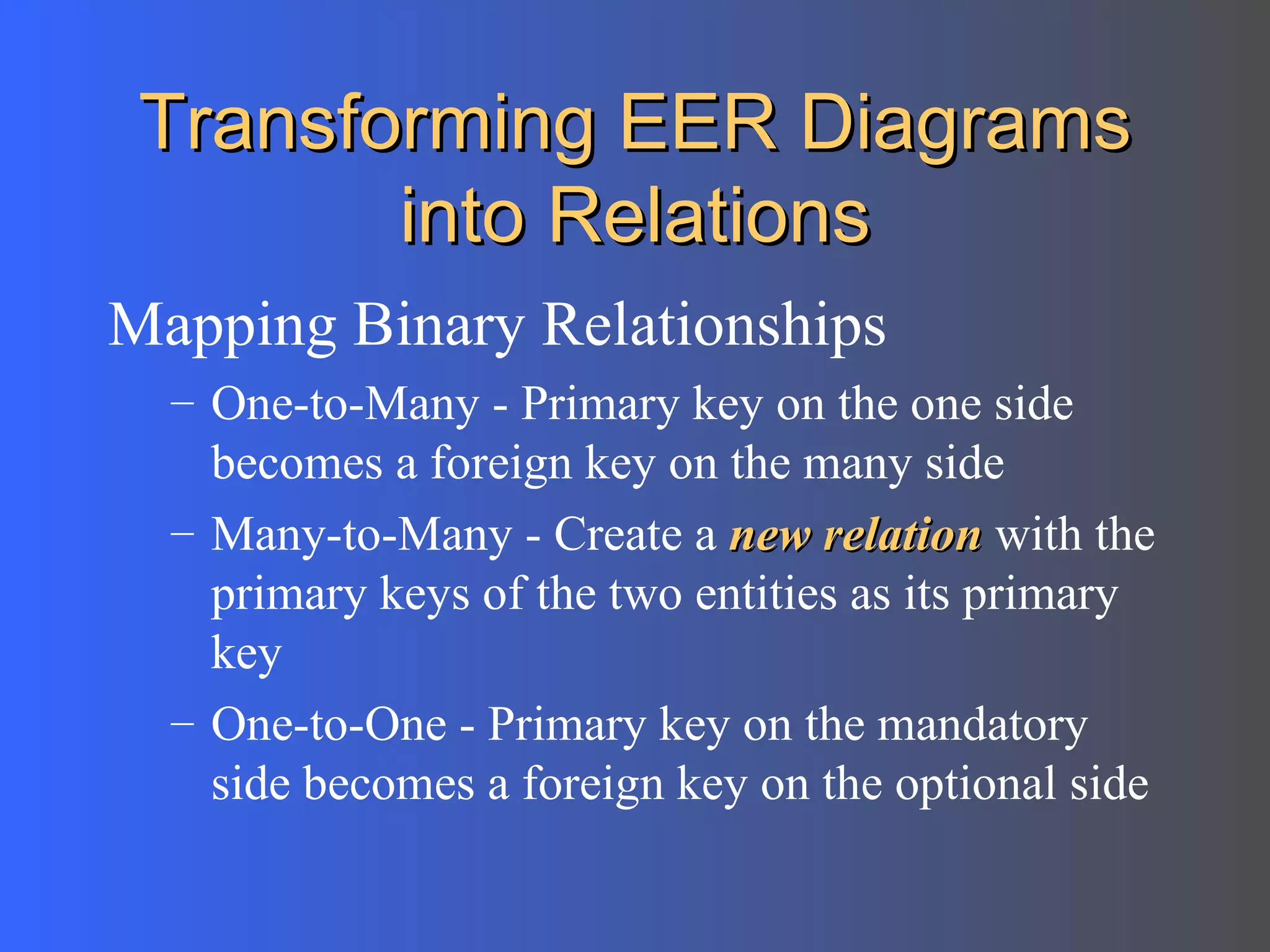 Transforming EER Diagrams into Relations Mapping Binary Relationships One-to-Many - Primary key on the one side becomes a foreign key on the many side Many-to-Many - Create a  new relation  with the primary keys of the two entities as its primary key One-to-One - Primary key on the mandatory side becomes a foreign key on the optional side 