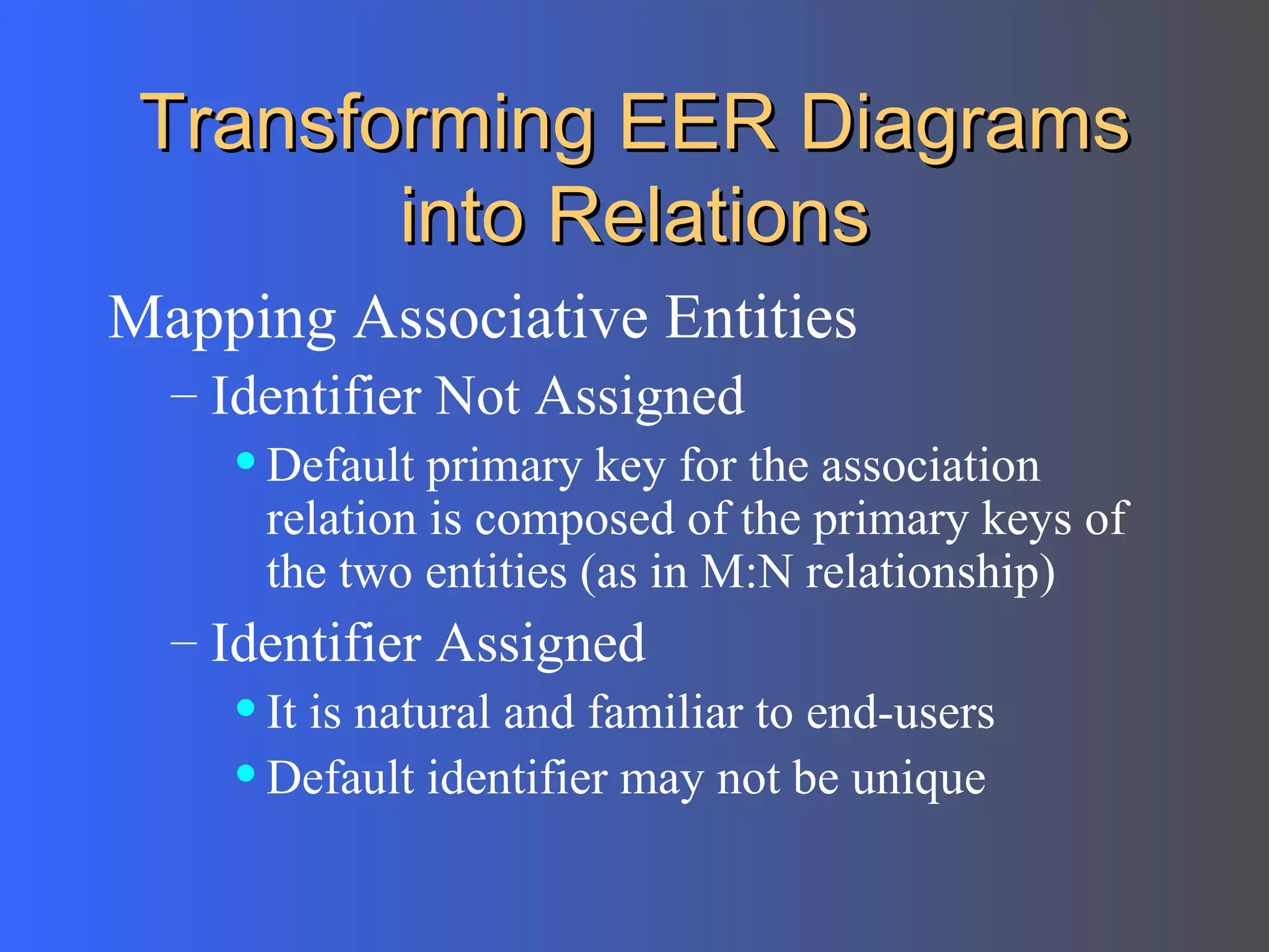 Transforming EER Diagrams into Relations Mapping Associative Entities Identifier Not Assigned  Default primary key for the association relation is composed of the primary keys of the two entities (as in M:N relationship) Identifier Assigned  It is natural and familiar to end-users Default identifier may not be unique 