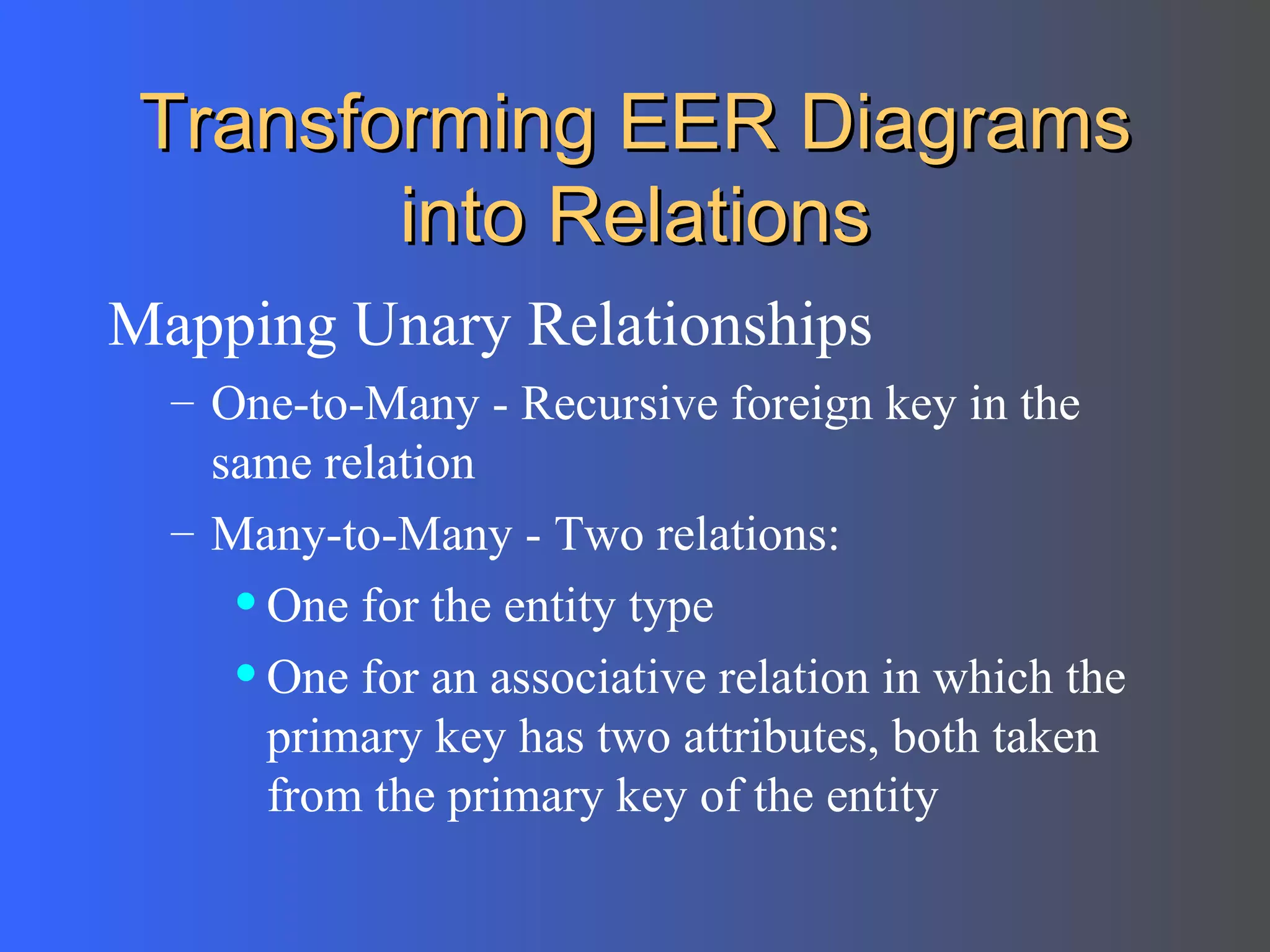 Transforming EER Diagrams into Relations Mapping Unary Relationships One-to-Many - Recursive foreign key in the same relation Many-to-Many - Two relations: One for the entity type One for an associative relation in which the primary key has two attributes, both taken from the primary key of the entity 