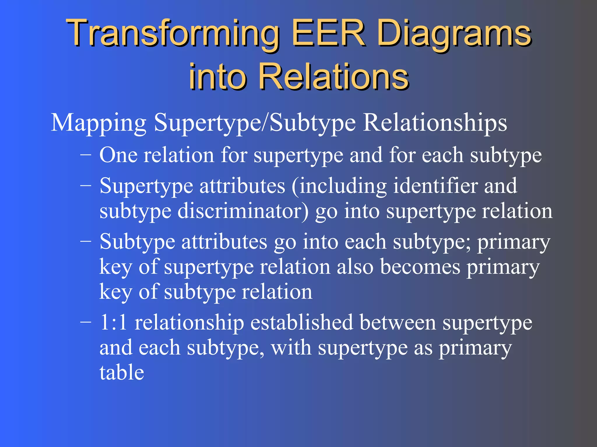 Transforming EER Diagrams into Relations Mapping Supertype/Subtype Relationships One relation for supertype and for each subtype Supertype attributes (including identifier and subtype discriminator) go into supertype relation Subtype attributes go into each subtype; primary key of supertype relation also becomes primary key of subtype relation 1:1 relationship established between supertype and each subtype, with supertype as primary table 