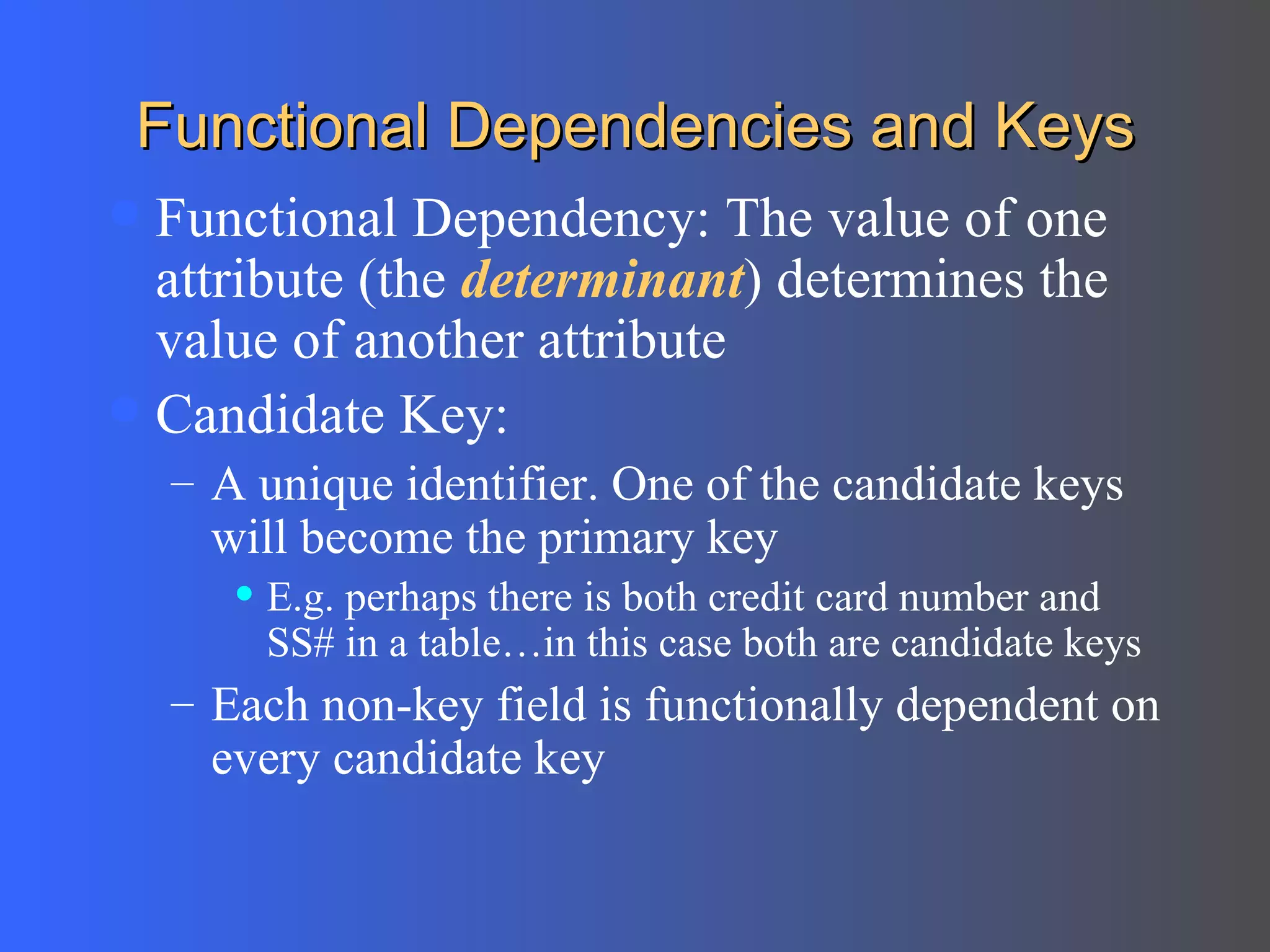 Functional Dependencies and Keys Functional Dependency: The value of one attribute (the  determinant ) determines the value of another attribute Candidate Key: A unique identifier. One of the candidate keys will become the primary key E.g. perhaps there is both credit card number and SS# in a table…in this case both are candidate keys Each non-key field is functionally dependent on every candidate key 