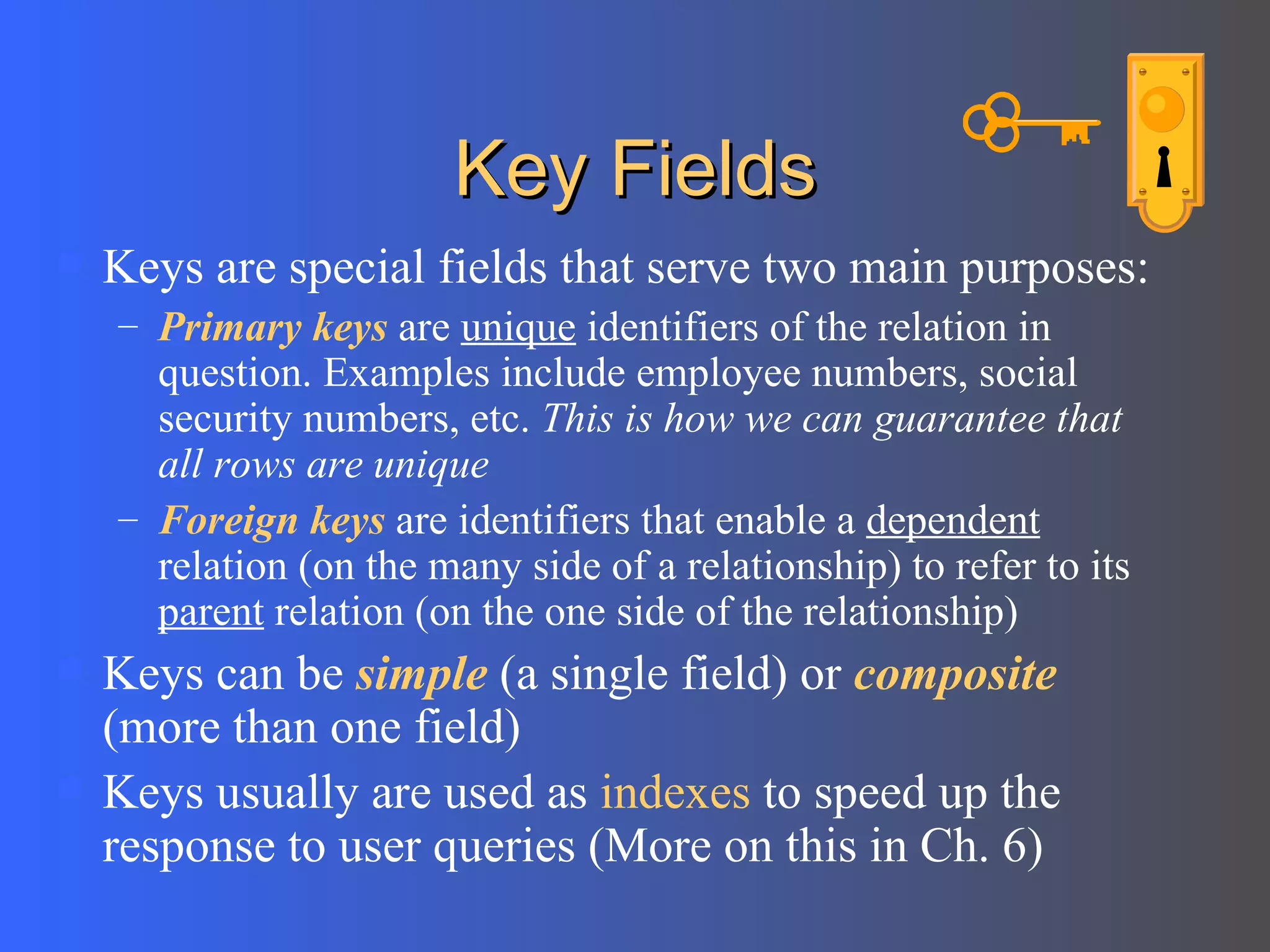 Key Fields Keys are special fields that serve two main purposes: Primary keys  are  unique  identifiers of the relation in question. Examples include employee numbers, social security numbers, etc.  This is how we can guarantee that all rows are unique Foreign keys  are identifiers that enable a  dependent  relation (on the many side of a relationship) to refer to its  parent  relation (on the one side of the relationship) Keys can be  simple  (a single field) or  composite  (more than one field) Keys usually are used as  indexes  to speed up the response to user queries (More on this in Ch. 6) 