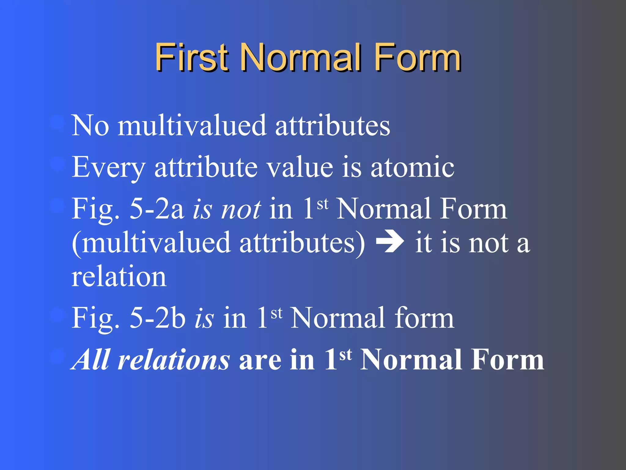 First Normal Form No multivalued attributes Every attribute value is atomic Fig. 5-2a  is not  in 1 st  Normal Form (multivalued attributes)    it is not a relation Fig. 5-2b  is  in 1 st  Normal form All relations  are in 1 st  Normal Form 