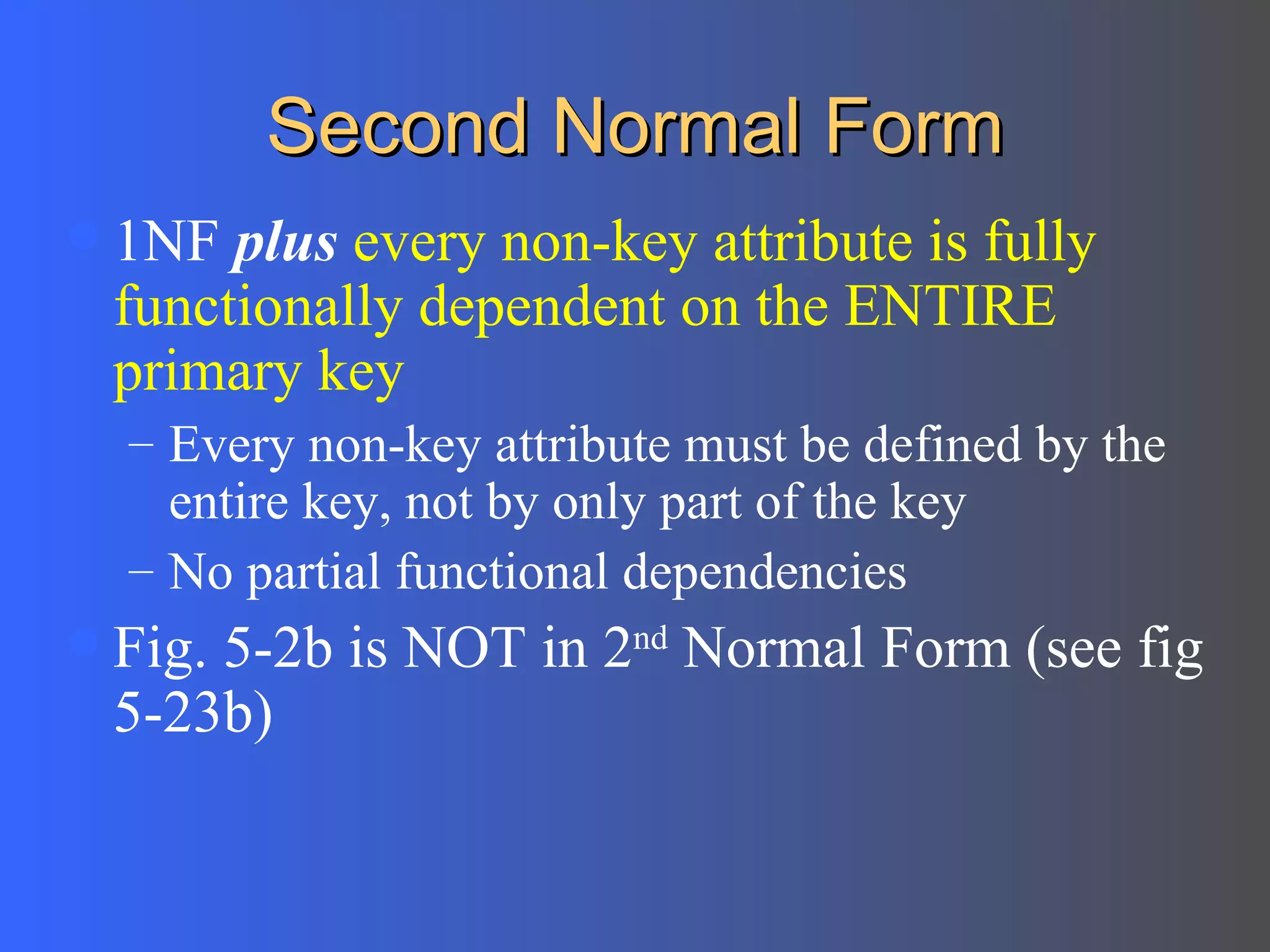 Second Normal Form 1NF  plus   every non-key attribute is fully functionally dependent on the ENTIRE primary key Every non-key attribute must be defined by the entire key, not by only part of the key No partial functional dependencies Fig. 5-2b is NOT in 2 nd  Normal Form (see fig 5-23b) 
