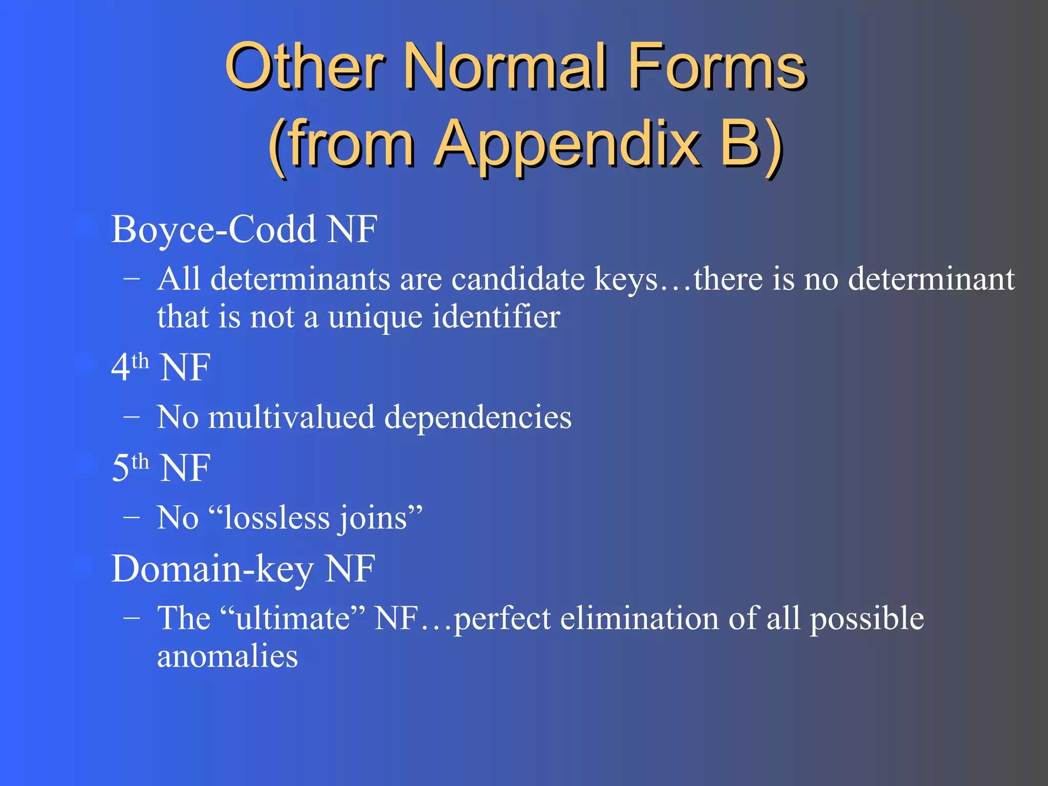 Other Normal Forms  (from Appendix B) Boyce-Codd NF All determinants are candidate keys…there is no determinant that is not a unique identifier 4 th  NF No multivalued dependencies 5 th  NF  No “lossless joins”  Domain-key NF The “ultimate” NF…perfect elimination of all possible anomalies 
