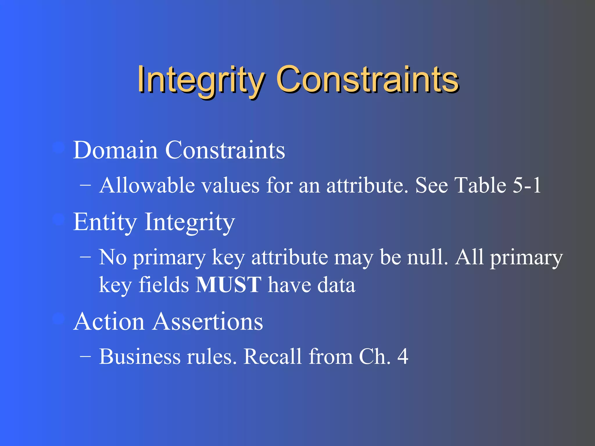 Integrity Constraints Domain Constraints Allowable values for an attribute. See Table 5-1 Entity Integrity No primary key attribute may be null. All primary key fields  MUST  have data Action Assertions Business rules. Recall from Ch. 4 