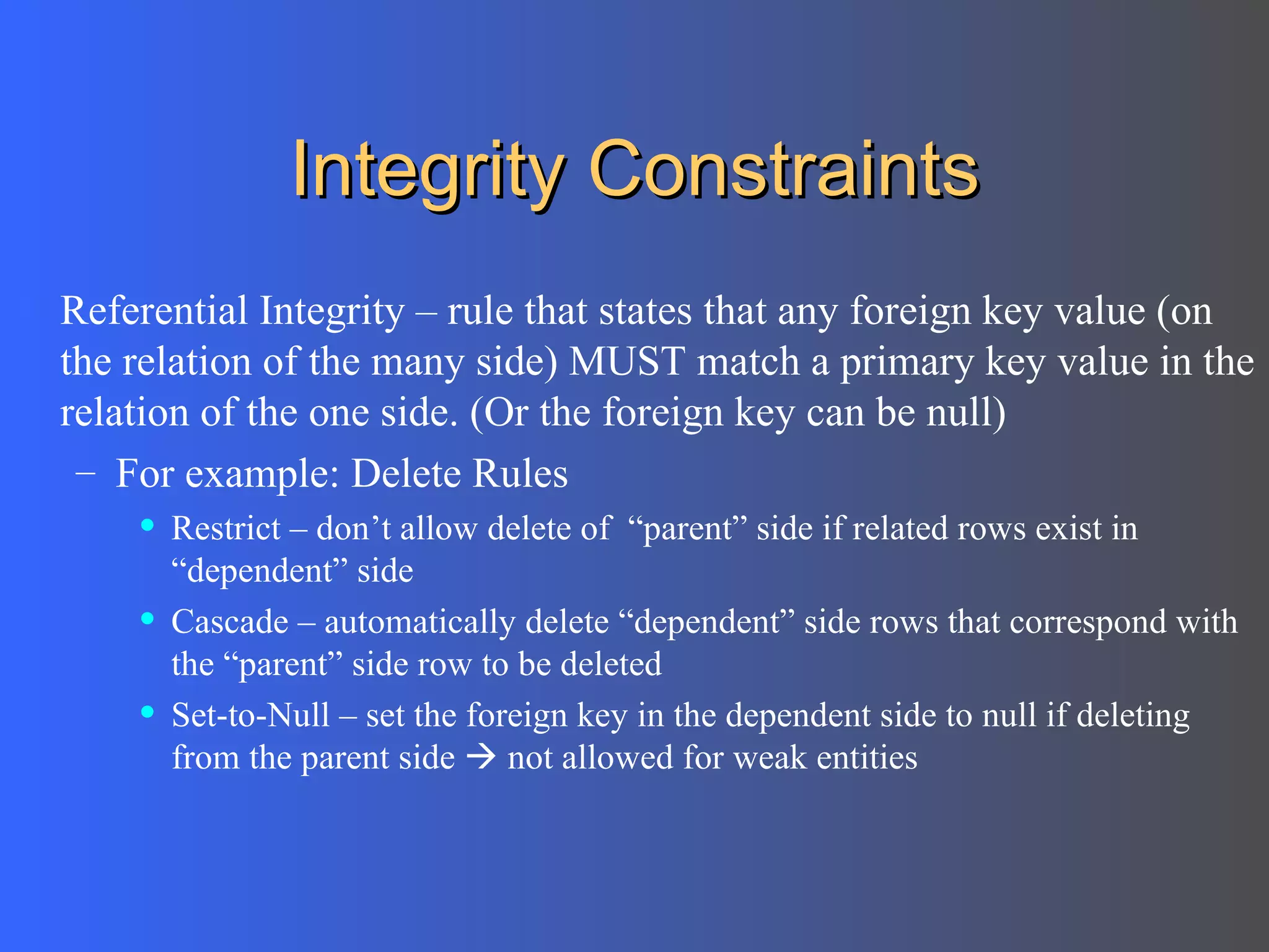 Integrity Constraints Referential Integrity – rule that states that any foreign key value (on the relation of the many side) MUST match a primary key value in the relation of the one side. (Or the foreign key can be null)  For example: Delete Rules Restrict – don’t allow delete of  “parent” side if related rows exist in “dependent” side Cascade – automatically delete “dependent” side rows that correspond with the “parent” side row to be deleted Set-to-Null – set the foreign key in the dependent side to null if deleting from the parent side    not allowed for weak entities 