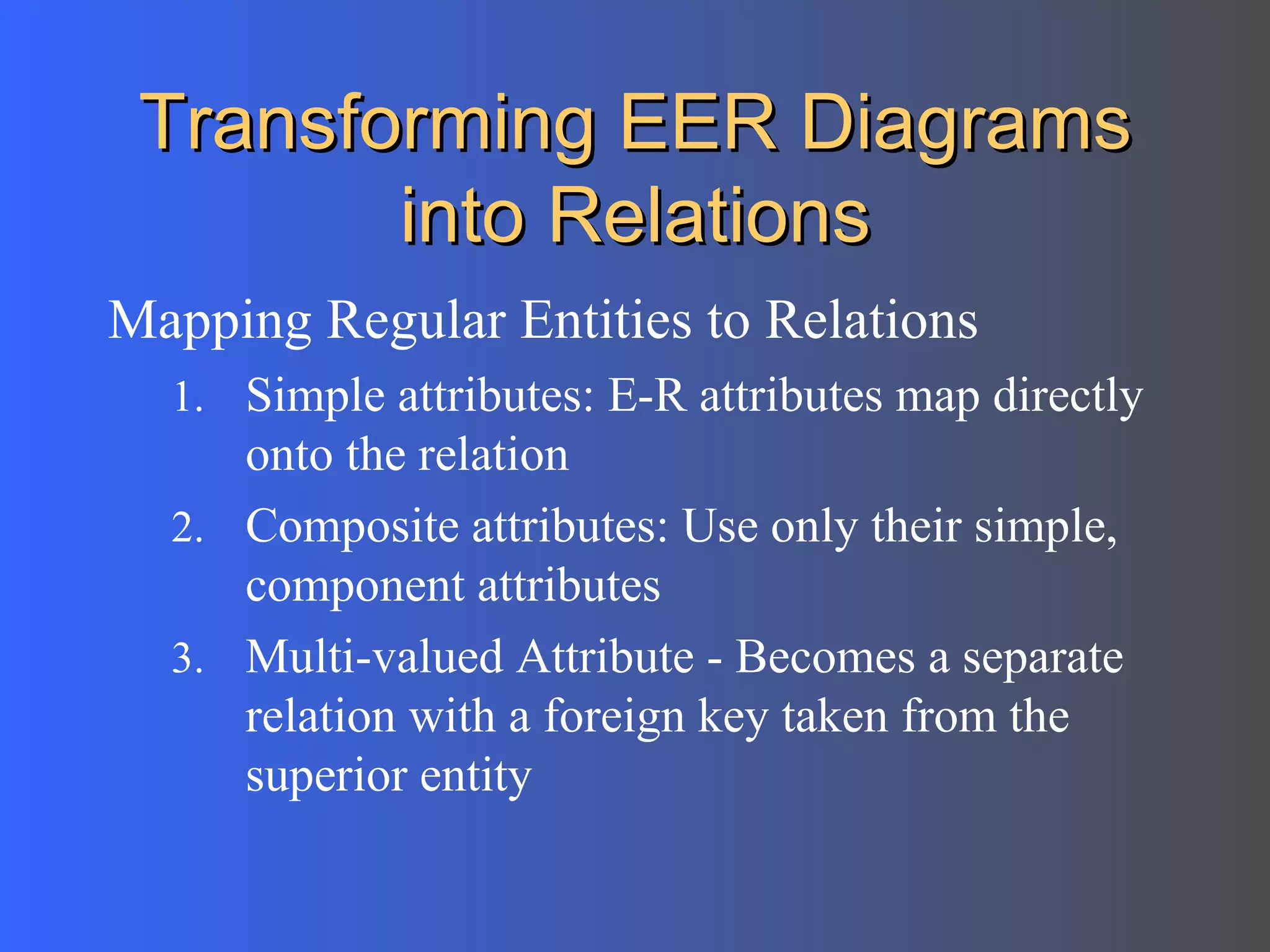 Transforming EER Diagrams into Relations Mapping Regular Entities to Relations  Simple attributes: E-R attributes map directly onto the relation Composite attributes: Use only their simple, component attributes  Multi-valued Attribute - Becomes a separate relation with a foreign key taken from the superior entity 