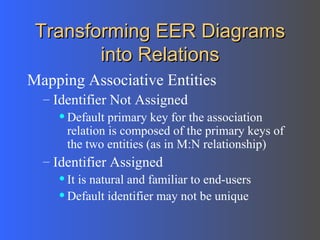 Transforming EER Diagrams into Relations Mapping Associative Entities Identifier Not Assigned  Default primary key for the association relation is composed of the primary keys of the two entities (as in M:N relationship) Identifier Assigned  It is natural and familiar to end-users Default identifier may not be unique 