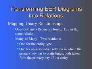 Transforming EER Diagrams into Relations Mapping Unary Relationships One-to-Many - Recursive foreign key in the same relation Many-to-Many - Two relations: One for the entity type One for an associative relation in which the primary key has two attributes, both taken from the primary key of the entity 