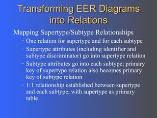 Transforming EER Diagrams into Relations Mapping Supertype/Subtype Relationships One relation for supertype and for each subtype Supertype attributes (including identifier and subtype discriminator) go into supertype relation Subtype attributes go into each subtype; primary key of supertype relation also becomes primary key of subtype relation 1:1 relationship established between supertype and each subtype, with supertype as primary table 