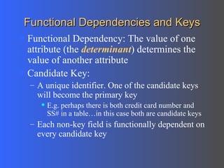 Functional Dependencies and Keys Functional Dependency: The value of one attribute (the  determinant ) determines the value of another attribute Candidate Key: A unique identifier. One of the candidate keys will become the primary key E.g. perhaps there is both credit card number and SS# in a table…in this case both are candidate keys Each non-key field is functionally dependent on every candidate key 