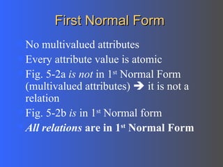First Normal Form No multivalued attributes Every attribute value is atomic Fig. 5-2a  is not  in 1 st  Normal Form (multivalued attributes)    it is not a relation Fig. 5-2b  is  in 1 st  Normal form All relations  are in 1 st  Normal Form 