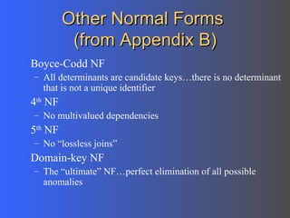 Other Normal Forms  (from Appendix B) Boyce-Codd NF All determinants are candidate keys…there is no determinant that is not a unique identifier 4 th  NF No multivalued dependencies 5 th  NF  No “lossless joins”  Domain-key NF The “ultimate” NF…perfect elimination of all possible anomalies 