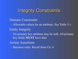 Integrity Constraints Domain Constraints Allowable values for an attribute. See Table 5-1 Entity Integrity No primary key attribute may be null. All primary key fields  MUST  have data Action Assertions Business rules. Recall from Ch. 4 