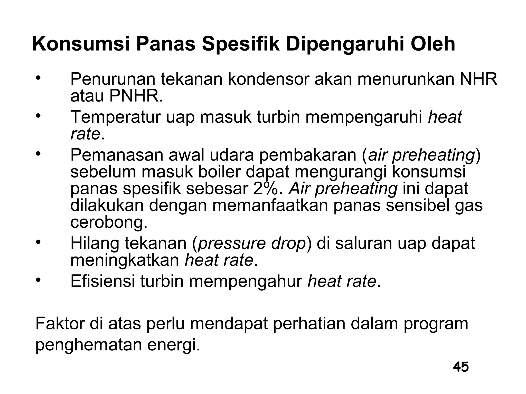 45
Konsumsi Panas Spesifik Dipengaruhi Oleh
• Penurunan tekanan kondensor akan menurunkan NHR
atau PNHR.
• Temperatur uap masuk turbin mempengaruhi heat
rate.
• Pemanasan awal udara pembakaran (air preheating)
sebelum masuk boiler dapat mengurangi konsumsi
panas spesifik sebesar 2%. Air preheating ini dapat
dilakukan dengan memanfaatkan panas sensibel gas
cerobong.
• Hilang tekanan (pressure drop) di saluran uap dapat
meningkatkan heat rate.
• Efisiensi turbin mempengahur heat rate.
Faktor di atas perlu mendapat perhatian dalam program
penghematan energi.
 