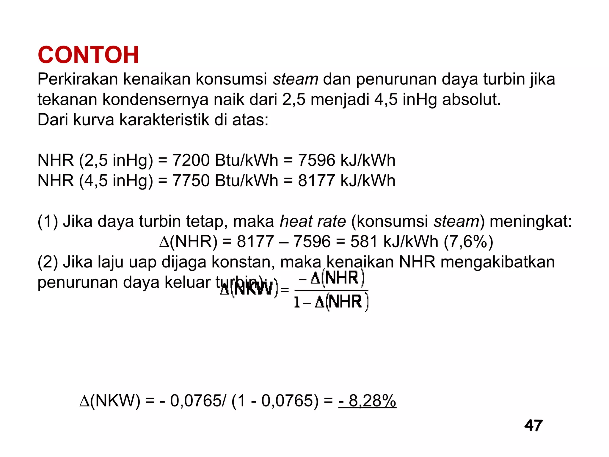 47
CONTOH
Perkirakan kenaikan konsumsi steam dan penurunan daya turbin jika
tekanan kondensernya naik dari 2,5 menjadi 4,5 inHg absolut.
Dari kurva karakteristik di atas:
NHR (2,5 inHg) = 7200 Btu/kWh = 7596 kJ/kWh
NHR (4,5 inHg) = 7750 Btu/kWh = 8177 kJ/kWh
(1) Jika daya turbin tetap, maka heat rate (konsumsi steam) meningkat:
∆(NHR) = 8177 – 7596 = 581 kJ/kWh (7,6%)
(2) Jika laju uap dijaga konstan, maka kenaikan NHR mengakibatkan
penurunan daya keluar turbin):
∆(NKW) = - 0,0765/ (1 - 0,0765) = - 8,28%
 
