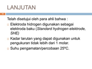 LANJUTAN
Telah disetujui oleh para ahli bahwa :
 Elektroda hidrogen digunakan sebagai
elektroda baku (Standard hydrogen elektrode,
SHE)
 Kadar larutan yang dapat digunakan untuk
pengukuran tidak lebih dari 1 molar.
 Suhu pengamatan/percobaan 25ºC.
10
 