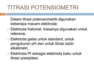 TITRASI POTENSIOMETRI
Dalam titrasi potensiometrik digunakan
beberapa macam elektroda:
 Elektroda Kalomel, biasanya digunakan untuk
referensi.
 Elektroda gelas untuk standard, untuk
pengukuran pH dan untuk titrasi asidi-
alkalimetri.
 Elektroda Pt sebagai elektroda baku untuk
titrasi presipitasi.
11
 