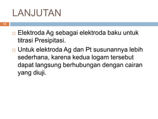 LANJUTAN
 Elektroda Ag sebagai elektroda baku untuk
titrasi Presipitasi.
 Untuk elektroda Ag dan Pt susunannya lebih
sederhana, karena kedua logam tersebut
dapat langsung berhubungan dengan cairan
yang diuji.
12
 