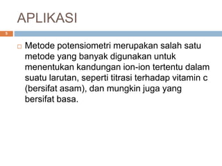 APLIKASI
 Metode potensiometri merupakan salah satu
metode yang banyak digunakan untuk
menentukan kandungan ion-ion tertentu dalam
suatu larutan, seperti titrasi terhadap vitamin c
(bersifat asam), dan mungkin juga yang
bersifat basa.
5
 