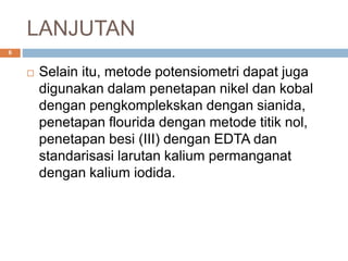 LANJUTAN
 Selain itu, metode potensiometri dapat juga
digunakan dalam penetapan nikel dan kobal
dengan pengkomplekskan dengan sianida,
penetapan flourida dengan metode titik nol,
penetapan besi (III) dengan EDTA dan
standarisasi larutan kalium permanganat
dengan kalium iodida.
6
 