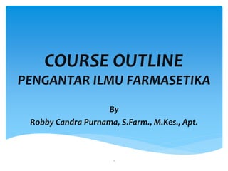 COURSE OUTLINE
PENGANTAR ILMU FARMASETIKA
By
Robby Candra Purnama, S.Farm., M.Kes., Apt.
1
 
