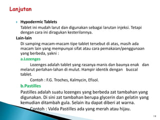  Hypodermic Tablets
Tablet ini mudah larut dan digunakan sebagai larutan injeksi. Tetapi
dengan cara ini diragukan kesterilannya.
Lain-lain
Di samping macam-macam tipe tablet tersebut di atas, masih ada
macam lain yang mempunyai sifat atau cara pemakaian/penggunaan
yang berbeda, yakni :
a.Lozenges
Lozenges adalah tablet yang rasanya manis dan baunya enak dan
melarut perlahan-lahan di mulut. Hampir identik dengan buccal
tablet.
Contoh : F.G. Troches, Kalmycin, Efisol.
b.Pastilles
Pastilles adalah suatu lozenges yang berbeda zat tambahan yang
digunakan. Di sini zat tambahan berupa glycerin dan gelatin yang
kemudian ditambah gula. Selain itu dapat diberi at warna.
Contoh : Valda Pastilles ada yang merah atau hijau.
14
 