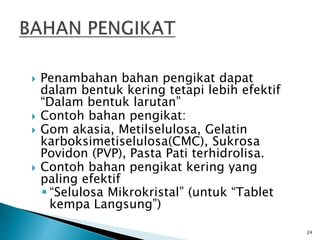  Penambahan bahan pengikat dapat
dalam bentuk kering tetapi lebih efektif
“Dalam bentuk larutan”
 Contoh bahan pengikat:
 Gom akasia, Metilselulosa, Gelatin
karboksimetiselulosa(CMC), Sukrosa
Povidon (PVP), Pasta Pati terhidrolisa.
 Contoh bahan pengikat kering yang
paling efektif
 “Selulosa Mikrokristal” (untuk “Tablet
kempa Langsung”)
24
 