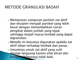  Memproses campuran partikel zat aktif
dan eksipien menjadi partikel yang lebih
besar dengan menambahkan cairan
pengikat dalam jumlah yang tepat
sehingga terjadi massa lembab yang dapat
digranulasi.
 Metode ini biasanya digunakan apabila zat
aktif tahan terhadap lembab dan panas.
 Umumnya untuk zat aktif yang sulit
dicetak langsung karena sifat aliran dan
kompresibilitasnya tidak baik. 29
 