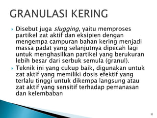  Disebut juga slugging, yaitu memproses
partikel zat aktif dan eksipien dengan
mengempa campuran bahan kering menjadi
massa padat yang selanjutnya dipecah lagi
untuk menghasilkan partikel yang berukuran
lebih besar dari serbuk semula (granul).
 Teknik ini yang cukup baik, digunakan untuk
zat aktif yang memiliki dosis efektif yang
terlalu tinggi untuk dikempa langsung atau
zat aktif yang sensitif terhadap pemanasan
dan kelembaban
33
 