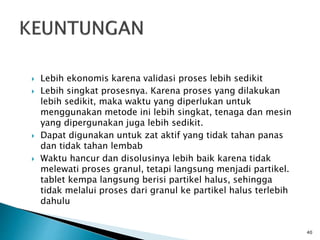  Lebih ekonomis karena validasi proses lebih sedikit
 Lebih singkat prosesnya. Karena proses yang dilakukan
lebih sedikit, maka waktu yang diperlukan untuk
menggunakan metode ini lebih singkat, tenaga dan mesin
yang dipergunakan juga lebih sedikit.
 Dapat digunakan untuk zat aktif yang tidak tahan panas
dan tidak tahan lembab
 Waktu hancur dan disolusinya lebih baik karena tidak
melewati proses granul, tetapi langsung menjadi partikel.
tablet kempa langsung berisi partikel halus, sehingga
tidak melalui proses dari granul ke partikel halus terlebih
dahulu
40
 