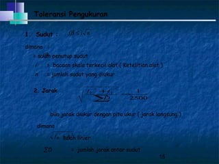 15
Toleransi Pengukuran
1. Sudut :
dimana :
= salah penutup sudut
i = bacaan skala terkecil alat ( Ketelitian alat )
n = jumlah sudut yang diukur
nif ≤β
βf
2. Jarak
bila jarak diukur dengan pita ukur ( jarak langsung )
dimana :
= salah linier
∑D = jumlah jarak antar sudut
2500
1
22
=
+
∑D
ff YY
22
YX ff +
 
