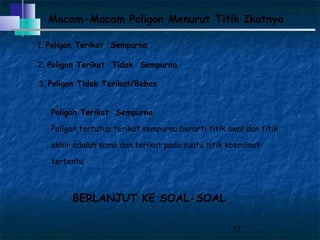 17
Macam-Macam Poligon Menurut Titik Ikatnya
1. Poligon Terikat Sempurna
2. Poligon Terikat Tidak Sempurna
3. Poligon Tidak Terikat/Bebas
Poligon Terikat Sempurna
Poligon tertutup terikat sempurna berarti titik awal dan titik
akhir adalah sama dan terikat pada suatu titik koordinat
tertentu.
BERLANJUT KE SOAL-SOAL
 