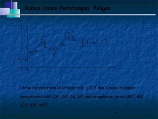 7
Rumus Umum Perhitungan Poligon
X
Y
U
B
3
4
C
β3
YB
XB
d4C
dB1
d23
d12
D34
φAB
2
1
β4
β2
β1
Untuk mendapatkan koordinat titik 1, 2, 3 dan 4 maka diadakan
pengukuran sudut (β1 , β2 , β3, β4) dan pengukuran jarak (dB1 , d12,
d23, d34, d4C)
 