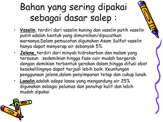 Bahan yang sering dipakai
sebagai dasar salep :
• Vaselin, terdiri dari vaselin kuning dan vaselin putih vaselin
putih adalah bentuk yang dimurnikan/dipucatkan
warnanya.Dalam pemucatan digunakan Asam Sulfat vaselin
hanya dapat menyerap air sebanyak 5%
• Jelene, terdiri dari minyak hidrokarbon dan malam yang
tersusun sedemikian hingga fase cair mudah bergerak
dengan demikian terbentuk gerakan dalam,hingga difusi obat
kesekelilingnya dapat terjadi lebih baik. Keuntungan
penggunaan jelene,dalam penyimpanan tetap dan cukup lunak.
• Lanolin,adalah adeps lanae yang mengandung air 25%
digunakan sebagai pelumas dan penutup kulit dan lebih
mudah dipakai
 
