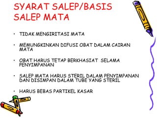 SYARAT SALEP/BASIS
SALEP MATA
• TIDAK MENGIRITASI MATA
• MEMUNGKINKAN DIFUSI OBAT DALAM CAIRAN
MATA
• OBAT HARUS TETAP BERKHASIAT SELAMA
PENYIMPANAN
• SALEP MATA HARUS STERIL DALAM PENYIMPANAN
DAN DISIMPAN DALAM TUBE YANG STERIL
• HARUS BEBAS PARTIKEL KASAR
 