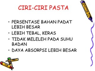 CIRI-CIRI PASTA
• PERSENTASE BAHAN PADAT
LEBIH BESAR
• LEBIH TEBAL, KERAS
• TIDAK MELELEH PADA SUHU
BADAN
• DAYA ABSORPSI LEBIH BESAR
 