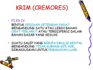 KRIM (CREMORES)
• FI ED IV
BENTUK SEDIAAN SETENGAH PADAT
MENGANDUNG SATU ATAU LEBIH BAHAN
OBAT TERLARUT ATAU TERDISPERSI DALAM
BAHAN DASAR YANG SESUAI
• SUATU SALEP YANG BERUPA EMULSI KENTAL
MENGANDUNG TIDAK KURANG 60% AIR,
DIMAKSUDKAN UNTUK PEMAKAIAN LUAR.
 