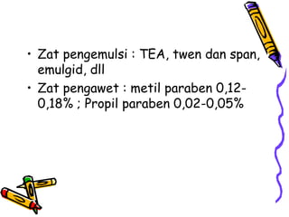 • Zat pengemulsi : TEA, twen dan span,
emulgid, dll
• Zat pengawet : metil paraben 0,12-
0,18% ; Propil paraben 0,02-0,05%
 