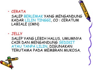 • CERATA
SALEP BERLEMAK YANG MENGANDUNG
KADAR LILIN TINGGI, CO : CERATUM
LABIALE (CMN)
• JELLY
SALEP YANG LEBIH HALUS, UMUMNYA
CAIR DAN MENGANDUNG SEDIKIT
ATAU TANPA LILIN, DIGUNAKAN
TERUTAMA PADA MEMBRAN MUKOSA.
 