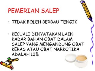 PEMERIAN SALEP
• TIDAK BOLEH BERBAU TENGIK
• KECUALI DINYATAKAN LAIN
KADAR BAHAN OBAT DALAM
SALEP YANG MENGANDUNG OBAT
KERAS ATAU OBAT NARKOTIKA
ADALAH 10%
 