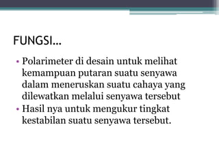 FUNGSI…
• Polarimeter di desain untuk melihat
kemampuan putaran suatu senyawa
dalam meneruskan suatu cahaya yang
dilewatkan melalui senyawa tersebut
• Hasil nya untuk mengukur tingkat
kestabilan suatu senyawa tersebut.
 