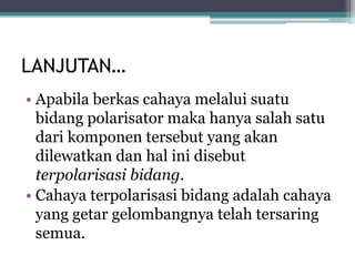 LANJUTAN…
• Apabila berkas cahaya melalui suatu
bidang polarisator maka hanya salah satu
dari komponen tersebut yang akan
dilewatkan dan hal ini disebut
terpolarisasi bidang.
• Cahaya terpolarisasi bidang adalah cahaya
yang getar gelombangnya telah tersaring
semua.
 
