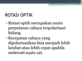 ROTASI OPTIK
• Rotasi optik merupakan suatu
perputaran cahaya terpolarisasi
bidang
• Kecepatan cahaya yang
dipolarisasikan bisa menjadi lebih
lambat atau lebih cepat apabila
melewati suatu zat.
 