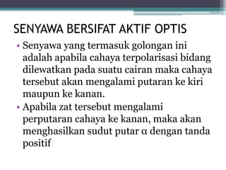 SENYAWA BERSIFAT AKTIF OPTIS
• Senyawa yang termasuk golongan ini
adalah apabila cahaya terpolarisasi bidang
dilewatkan pada suatu cairan maka cahaya
tersebut akan mengalami putaran ke kiri
maupun ke kanan.
• Apabila zat tersebut mengalami
perputaran cahaya ke kanan, maka akan
menghasilkan sudut putar α dengan tanda
positif
 