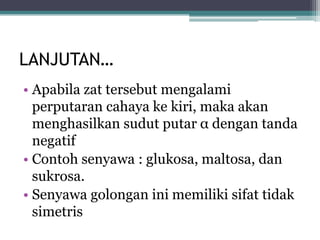 LANJUTAN…
• Apabila zat tersebut mengalami
perputaran cahaya ke kiri, maka akan
menghasilkan sudut putar α dengan tanda
negatif
• Contoh senyawa : glukosa, maltosa, dan
sukrosa.
• Senyawa golongan ini memiliki sifat tidak
simetris
 