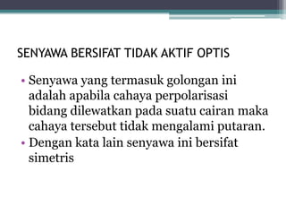 SENYAWA BERSIFAT TIDAK AKTIF OPTIS
• Senyawa yang termasuk golongan ini
adalah apabila cahaya perpolarisasi
bidang dilewatkan pada suatu cairan maka
cahaya tersebut tidak mengalami putaran.
• Dengan kata lain senyawa ini bersifat
simetris
 